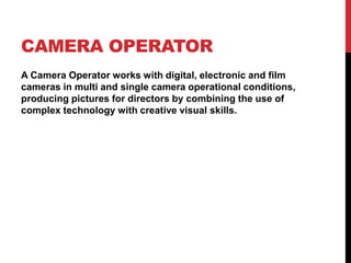 CAMERA OPERATOR
A Camera Operator works with digital, electronic and film
cameras in multi and single camera operational conditions,
producing pictures for directors by combining the use of
complex technology with creative visual skills.
 