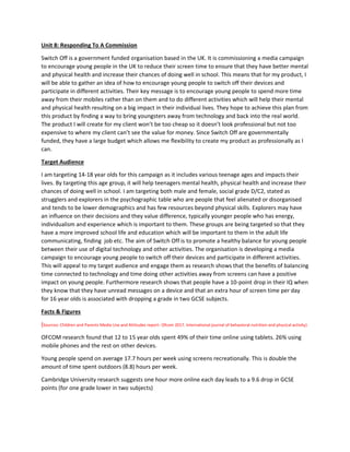 Unit 8: Responding To A Commission
Switch Off is a government funded organisation based in the UK. It is commissioning a media campaign
to encourage young people in the UK to reduce their screen time to ensure that they have better mental
and physical health and increase their chances of doing well in school. This means that for my product, I
will be able to gather an idea of how to encourage young people to switch off their devices and
participate in different activities. Their key message is to encourage young people to spend more time
away from their mobiles rather than on them and to do different activities which will help their mental
and physical health resulting on a big impact in their individual lives. They hope to achieve this plan from
this product by finding a way to bring youngsters away from technology and back into the real world.
The product I will create for my client won’t be too cheap so it doesn’t look professional but not too
expensive to where my client can’t see the value for money. Since Switch Off are governmentally
funded, they have a large budget which allows me flexibility to create my product as professionally as I
can.
Target Audience
I am targeting 14-18 year olds for this campaign as it includes various teenage ages and impacts their
lives. By targeting this age group, it will help teenagers mental health, physical health and increase their
chances of doing well in school. I am targeting both male and female, social grade D/C2, stated as
strugglers and explorers in the psychographic table who are people that feel alienated or disorganised
and tends to be lower demographics and has few resources beyond physical skills. Explorers may have
an influence on their decisions and they value difference, typically younger people who has energy,
individualism and experience which is important to them. These groups are being targeted so that they
have a more improved school life and education which will be important to them in the adult life
communicating, finding job etc. The aim of Switch Off is to promote a healthy balance for young people
between their use of digital technology and other activities. The organisation is developing a media
campaign to encourage young people to switch off their devices and participate in different activities.
This will appeal to my target audience and engage them as research shows that the benefits of balancing
time connected to technology and time doing other activities away from screens can have a positive
impact on young people. Furthermore research shows that people have a 10-point drop in their IQ when
they know that they have unread messages on a device and that an extra hour of screen time per day
for 16 year olds is associated with dropping a grade in two GCSE subjects.
Facts & Figures
(Sources: Children and Parents Media Use and Attitudes report- Ofcom 2017. International journal of behavioral nutrition and physical activity)
OFCOM research found that 12 to 15 year olds spent 49% of their time online using tablets. 26% using
mobile phones and the rest on other devices.
Young people spend on average 17.7 hours per week using screens recreationally. This is double the
amount of time spent outdoors (8.8) hours per week.
Cambridge University research suggests one hour more online each day leads to a 9.6 drop in GCSE
points (for one grade lower in two subjects)
 