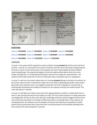 DURATIONS:
Scene 1: 3 SECONDS Scene 2: 3 SECONDS Scene 3: 5 SECONDS Scene 4: 5 SECONDS
Scene 5: 3 SECONDS Scene 6: 3 SECONDS Scene 7: 3 SECONDS Scene 8: 2 SECONDS
Scene 9: 3 SECONDS Scene 10: 4 SECONDS Scene 11: 2 SECONDS
Justification
In scene 1, the camera will tilt upwards to reveal a student revising (student 1) and this scene will last 3
seconds – around 1 or 2 seconds for the camera movement and the rest to show what is happening and
the mise-en-scene. As the camera stars to tilt upwards, the music ‘Devils Gallop’ by Charles William
starts to quietly play. The song will be diegetic so that the student will be able to listen to it as she
studies. By doing this, I am showing that listening to classical music helps you study and focus. The
audience will be able to take this in and try it themselves when revising for exams or studying etc.
In scene 2, it will cut to the other student who isn’t revising (student 2) lying in her bed on her phone. As
the camera starts to zoom in towards her slowly, the music starts to gradually get louder as the camera
gets closer to her also the music is non-diegetic so that she can’t hear it playing. As a result of this, it
could possibly foreshadow the ending of the advert for the audience and also the student herself. This
scene will play for 3 seconds.
In scene 3, it will fade into a black screen with a fact appearing which is written in a bold, white font so
that it is eye-catching and easy for the audience to read. The music will be playing at a steady speed now
non-diegetically. The fact on the screen will read: Cambridge University research suggests that one hour
more online each day leads to a 9.6 drop in GCSE points which is one grade lower in two subjects. By
including this fact, the audience may hit realisation of exactly how long they are spending on mobile
phones and try and prevent their screen time from increasing anymore and essentially spending more
time revising. This scene will play for 5 seconds.
 