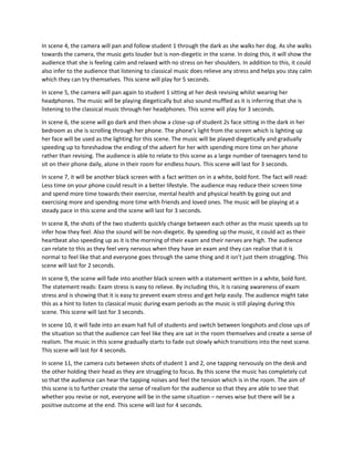 In scene 4, the camera will pan and follow student 1 through the dark as she walks her dog. As she walks
towards the camera, the music gets louder but is non-diegetic in the scene. In doing this, it will show the
audience that she is feeling calm and relaxed with no stress on her shoulders. In addition to this, it could
also infer to the audience that listening to classical music does relieve any stress and helps you stay calm
which they can try themselves. This scene will play for 5 seconds.
In scene 5, the camera will pan again to student 1 sitting at her desk revising whilst wearing her
headphones. The music will be playing diegetically but also sound muffled as it is inferring that she is
listening to the classical music through her headphones. This scene will play for 3 seconds.
In scene 6, the scene will go dark and then show a close-up of student 2s face sitting in the dark in her
bedroom as she is scrolling through her phone. The phone’s light from the screen which is lighting up
her face will be used as the lighting for this scene. The music will be played diegetically and gradually
speeding up to foreshadow the ending of the advert for her with spending more time on her phone
rather than revising. The audience is able to relate to this scene as a large number of teenagers tend to
sit on their phone daily, alone in their room for endless hours. This scene will last for 3 seconds.
In scene 7, it will be another black screen with a fact written on in a white, bold font. The fact will read:
Less time on your phone could result in a better lifestyle. The audience may reduce their screen time
and spend more time towards their exercise, mental health and physical health by going out and
exercising more and spending more time with friends and loved ones. The music will be playing at a
steady pace in this scene and the scene will last for 3 seconds.
In scene 8, the shots of the two students quickly change between each other as the music speeds up to
infer how they feel. Also the sound will be non-diegetic. By speeding up the music, it could act as their
heartbeat also speeding up as it is the morning of their exam and their nerves are high. The audience
can relate to this as they feel very nervous when they have an exam and they can realise that it is
normal to feel like that and everyone goes through the same thing and it isn’t just them struggling. This
scene will last for 2 seconds.
In scene 9, the scene will fade into another black screen with a statement written in a white, bold font.
The statement reads: Exam stress is easy to relieve. By including this, it is raising awareness of exam
stress and is showing that it is easy to prevent exam stress and get help easily. The audience might take
this as a hint to listen to classical music during exam periods as the music is still playing during this
scene. This scene will last for 3 seconds.
In scene 10, it will fade into an exam hall full of students and switch between longshots and close ups of
the situation so that the audience can feel like they are sat in the room themselves and create a sense of
realism. The music in this scene gradually starts to fade out slowly which transitions into the next scene.
This scene will last for 4 seconds.
In scene 11, the camera cuts between shots of student 1 and 2, one tapping nervously on the desk and
the other holding their head as they are struggling to focus. By this scene the music has completely cut
so that the audience can hear the tapping noises and feel the tension which is in the room. The aim of
this scene is to further create the sense of realism for the audience so that they are able to see that
whether you revise or not, everyone will be in the same situation – nerves wise but there will be a
positive outcome at the end. This scene will last for 4 seconds.
 