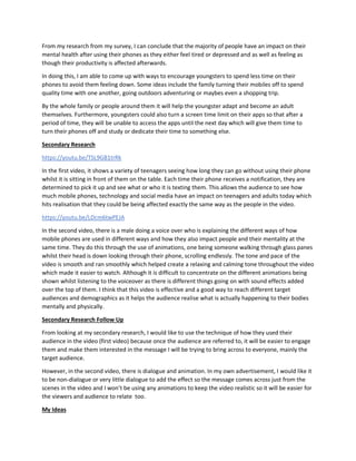 From my research from my survey, I can conclude that the majority of people have an impact on their
mental health after using their phones as they either feel tired or depressed and as well as feeling as
though their productivity is affected afterwards.
In doing this, I am able to come up with ways to encourage youngsters to spend less time on their
phones to avoid them feeling down. Some ideas include the family turning their mobiles off to spend
quality time with one another, going outdoors adventuring or maybes even a shopping trip.
By the whole family or people around them it will help the youngster adapt and become an adult
themselves. Furthermore, youngsters could also turn a screen time limit on their apps so that after a
period of time, they will be unable to access the apps until the next day which will give them time to
turn their phones off and study or dedicate their time to something else.
Secondary Research
https://youtu.be/TSL9GB1trRk
In the first video, it shows a variety of teenagers seeing how long they can go without using their phone
whilst it is sitting in front of them on the table. Each time their phone receives a notification, they are
determined to pick it up and see what or who it is texting them. This allows the audience to see how
much mobile phones, technology and social media have an impact on teenagers and adults today which
hits realisation that they could be being affected exactly the same way as the people in the video.
https://youtu.be/LDcm6twPEJA
In the second video, there is a male doing a voice over who is explaining the different ways of how
mobile phones are used in different ways and how they also impact people and their mentality at the
same time. They do this through the use of animations, one being someone walking through glass panes
whilst their head is down looking through their phone, scrolling endlessly. The tone and pace of the
video is smooth and ran smoothly which helped create a relaxing and calming tone throughout the video
which made it easier to watch. Although it is difficult to concentrate on the different animations being
shown whilst listening to the voiceover as there is different things going on with sound effects added
over the top of them. I think that this video is effective and a good way to reach different target
audiences and demographics as it helps the audience realise what is actually happening to their bodies
mentally and physically.
Secondary Research Follow Up
From looking at my secondary research, I would like to use the technique of how they used their
audience in the video (first video) because once the audience are referred to, it will be easier to engage
them and make them interested in the message I will be trying to bring across to everyone, mainly the
target audience.
However, in the second video, there is dialogue and animation. In my own advertisement, I would like it
to be non-dialogue or very little dialogue to add the effect so the message comes across just from the
scenes in the video and I won’t be using any animations to keep the video realistic so it will be easier for
the viewers and audience to relate too.
My Ideas
 