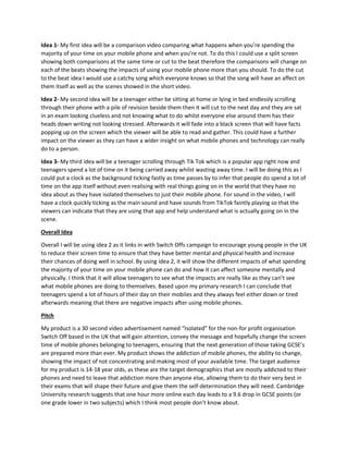 Idea 1- My first idea will be a comparison video comparing what happens when you’re spending the
majority of your time on your mobile phone and when you’re not. To do this I could use a split screen
showing both comparisons at the same time or cut to the beat therefore the comparisons will change on
each of the beats showing the impacts of using your mobile phone more than you should. To do the cut
to the beat idea I would use a catchy song which everyone knows so that the song will have an affect on
them itself as well as the scenes showed in the short video.
Idea 2- My second idea will be a teenager either be sitting at home or lying in bed endlessly scrolling
through their phone with a pile of revision beside them then it will cut to the next day and they are sat
in an exam looking clueless and not knowing what to do whilst everyone else around them has their
heads down writing not looking stressed. Afterwards it will fade into a black screen that will have facts
popping up on the screen which the viewer will be able to read and gather. This could have a further
impact on the viewer as they can have a wider insight on what mobile phones and technology can really
do to a person.
Idea 3- My third idea will be a teenager scrolling through Tik Tok which is a popular app right now and
teenagers spend a lot of time on it being carried away whilst wasting away time. I will be doing this as I
could put a clock as the background ticking fastly as time passes by to infer that people do spend a lot of
time on the app itself without even realising with real things going on in the world that they have no
idea about as they have isolated themselves to just their mobile phone. For sound in the video, I will
have a clock quickly ticking as the main sound and have sounds from TikTok faintly playing so that the
viewers can indicate that they are using that app and help understand what is actually going on in the
scene.
Overall Idea
Overall I will be using idea 2 as it links in with Switch Offs campaign to encourage young people in the UK
to reduce their screen time to ensure that they have better mental and physical health and increase
their chances of doing well in school. By using idea 2, it will show the different impacts of what spending
the majority of your time on your mobile phone can do and how it can affect someone mentally and
physically. I think that it will allow teenagers to see what the impacts are really like as they can’t see
what mobile phones are doing to themselves. Based upon my primary research I can conclude that
teenagers spend a lot of hours of their day on their mobiles and they always feel either down or tired
afterwards meaning that there are negative impacts after using mobile phones.
Pitch
My product is a 30 second video advertisement named “Isolated” for the non-for profit organisation
Switch Off based in the UK that will gain attention, convey the message and hopefully change the screen
time of mobile phones belonging to teenagers, ensuring that the next generation of those taking GCSE’s
are prepared more than ever. My product shows the addiction of mobile phones, the ability to change,
showing the impact of not concentrating and making most of your available time. The target audience
for my product is 14-18 year olds, as these are the target demographics that are mostly addicted to their
phones and need to leave that addiction more than anyone else, allowing them to do their very best in
their exams that will shape their future and give them the self-determination they will need. Cambridge
University research suggests that one hour more online each day leads to a 9.6 drop in GCSE points (or
one grade lower in two subjects) which I think most people don’t know about.
 
