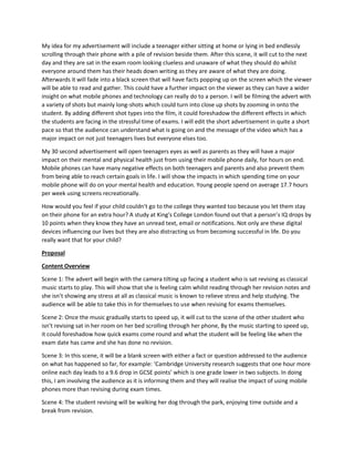My idea for my advertisement will include a teenager either sitting at home or lying in bed endlessly
scrolling through their phone with a pile of revision beside them. After this scene, it will cut to the next
day and they are sat in the exam room looking clueless and unaware of what they should do whilst
everyone around them has their heads down writing as they are aware of what they are doing.
Afterwards it will fade into a black screen that will have facts popping up on the screen which the viewer
will be able to read and gather. This could have a further impact on the viewer as they can have a wider
insight on what mobile phones and technology can really do to a person. I will be filming the advert with
a variety of shots but mainly long-shots which could turn into close up shots by zooming in onto the
student. By adding different shot types into the film, it could foreshadow the different effects in which
the students are facing in the stressful time of exams. I will edit the short advertisement in quite a short
pace so that the audience can understand what is going on and the message of the video which has a
major impact on not just teenagers lives but everyone elses too.
My 30 second advertisement will open teenagers eyes as well as parents as they will have a major
impact on their mental and physical health just from using their mobile phone daily, for hours on end.
Mobile phones can have many negative effects on both teenagers and parents and also prevent them
from being able to reach certain goals in life. I will show the impacts in which spending time on your
mobile phone will do on your mental health and education. Young people spend on average 17.7 hours
per week using screens recreationally.
How would you feel if your child couldn't go to the college they wanted too because you let them stay
on their phone for an extra hour? A study at King's College London found out that a person’s IQ drops by
10 points when they know they have an unread text, email or notifications. Not only are these digital
devices influencing our lives but they are also distracting us from becoming successful in life. Do you
really want that for your child?
Proposal
Content Overview
Scene 1: The advert will begin with the camera tilting up facing a student who is sat revising as classical
music starts to play. This will show that she is feeling calm whilst reading through her revision notes and
she isn’t showing any stress at all as classical music is known to relieve stress and help studying. The
audience will be able to take this in for themselves to use when revising for exams themselves.
Scene 2: Once the music gradually starts to speed up, it will cut to the scene of the other student who
isn’t revising sat in her room on her bed scrolling through her phone, By the music starting to speed up,
it could foreshadow how quick exams come round and what the student will be feeling like when the
exam date has came and she has done no revision.
Scene 3: In this scene, it will be a blank screen with either a fact or question addressed to the audience
on what has happened so far, for example: ‘Cambridge University research suggests that one hour more
online each day leads to a 9.6 drop in GCSE points’ which is one grade lower in two subjects. In doing
this, I am involving the audience as it is informing them and they will realise the impact of using mobile
phones more than revising during exam times.
Scene 4: The student revising will be walking her dog through the park, enjoying time outside and a
break from revision.
 