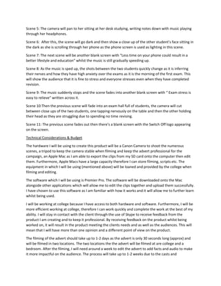 Scene 5: The camera will pan to her sitting at her desk studying, writing notes down with music playing
through her headphones.
Scene 6: After this, the scene will go dark and then show a close up of the other student’s face sitting in
the dark as she is scrolling through her phone as the phone screen is used as lighting in this scene.
Scene 7: The next scene will be another blank screen with “Less time on your phone could result in a
better lifestyle and education” whilst the music is still gradually speeding up.
Scene 8: As the music is sped up, the shots between the two students quickly change as it is inferring
their nerves and how they have high anxiety over the exams as it is the morning of the first exam. This
will show the audience that it is fine to stress and everyone stresses even when they have completed
revision.
Scene 9: The music suddenly stops and the scene fades into another blank screen with “ Exam stress is
easy to relieve” written across it.
Scene 10:Then the previous scene will fade into an exam hall full of students, the camera will cut
between close ups of the two students, one tapping nervously on the table and then the other holding
their head as they are struggling due to spending no time revising.
Scene 11: The previous scene fades out then there's a blank screen with the Switch Off logo appearing
on the screen.
Technical Considerations & Budget
The hardware I will be using to create this product will be a Canon Camera to shoot the numerous
scenes, a tripod to keep the camera stable when filming and keep the advert professional for the
campaign, an Apple Mac as I am able to export the clips from my SD card onto the computer then edit
them. Furthermore, Apple Macs have a large capacity therefore I can store filming, scripts etc. The
equipment in which I will be using (mentioned above) will be loaned and provided by the college when
filming and editing.
The software which I will be using is Premier Pro. The software will be downloaded onto the Mac
alongside other applications which will allow me to edit the clips together and upload them successfully.
I have chosen to use this software as I am familiar with how it works and it will allow me to further learn
whilst being used.
I will be working at college because I have access to both hardware and software. Furthermore, I will be
more efficient working at college, therefore I can work quickly and complete the work at the best of my
ability. I will stay in contact with the client through the use of Skype to receive feedback from the
product I am creating and to keep it professional. By receiving feedback on the product whilst being
worked on, it will result in the product meeting the clients needs and as well as the audiences. This will
mean that I will have more than one opinion and a different point of view on the product.
The filming of the advert should take up to 1-2 days as the advert is only 30 seconds long (approx) and
will be filmed in two locations. The two locations the the advert will be filmed at are college and a
bedroom. After the filming, I will need around a week to edit the advert to add facts and audio to make
it more impactful on the audience. The process will take up to 1-2 weeks due to the casts and
 