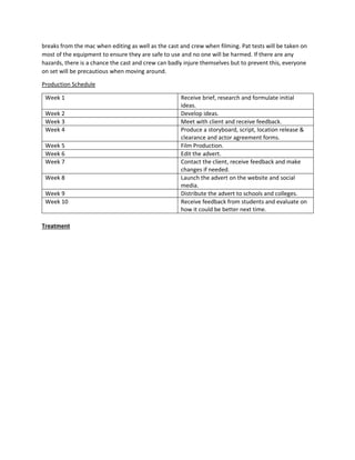 breaks from the mac when editing as well as the cast and crew when filming. Pat tests will be taken on
most of the equipment to ensure they are safe to use and no one will be harmed. If there are any
hazards, there is a chance the cast and crew can badly injure themselves but to prevent this, everyone
on set will be precautious when moving around.
Production Schedule
Week 1 Receive brief, research and formulate initial
ideas.
Week 2 Develop ideas.
Week 3 Meet with client and receive feedback.
Week 4 Produce a storyboard, script, location release &
clearance and actor agreement forms.
Week 5 Film Production.
Week 6 Edit the advert.
Week 7 Contact the client, receive feedback and make
changes if needed.
Week 8 Launch the advert on the website and social
media.
Week 9 Distribute the advert to schools and colleges.
Week 10 Receive feedback from students and evaluate on
how it could be better next time.
Treatment
 