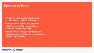 Sponsored Posts
It is important that you are transparent 

about sponsored posts, so your audience 

doesn’t feel mislead
You don’t need a massive following 

in the millions to be an influencer
Only promote brands and products 

that are relevant to your audience 

and that you genuinely like
 