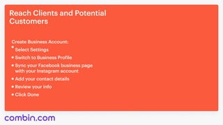 ReachClientsandPotential

Customers
SyncyourFacebookbusinesspage 

withyourInstagramaccount
Addyourcontactdetails
Reviewyourinfo
ClickDone
SelectSettings
CreateBusinessAccount:
SwitchtoBusinessProfile
 