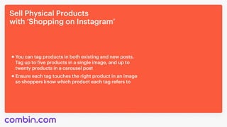 Sell Physical Products 

with ‘Shopping on Instagram’
Ensure each tag touches the right product in an image 

so shoppers know which product each tag refers to
You can tag products in both existing and new posts. 

Tag up to five products in a single image, and up to

twenty products in a carousel post
 