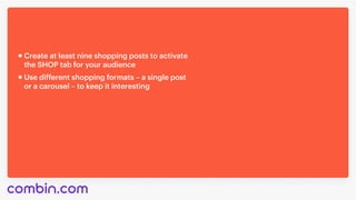 Use different shopping formats – a single post 

or a carousel – to keep it interesting
Create at least nine shopping posts to activate 

the SHOP tab for your audience
 