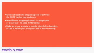Use different shopping formats – a single post 

or a carousel – to keep it interesting
Make sure your website is mobile friendly for shopping,

as this is where your Instagram traffic will be arriving
Create at least nine shopping posts to activate 

the SHOP tab for your audience
 