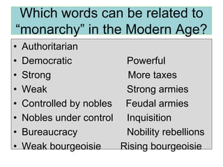 Which words can be related to
“monarchy” in the Modern Age?
• Authoritarian
• Democratic Powerful
• Strong More taxes
• Weak Strong armies
• Controlled by nobles Feudal armies
• Nobles under control Inquisition
• Bureaucracy Nobility rebellions
• Weak bourgeoisie Rising bourgeoisie
 