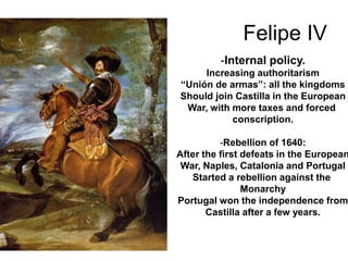 Felipe IV
-Internal policy.
Increasing authoritarism
“Unión de armas”: all the kingdoms
Should join Castilla in the European
War, with more taxes and forced
conscription.
-Rebellion of 1640:
After the first defeats in the European
War, Naples, Catalonia and Portugal
Started a rebellion against the
Monarchy
Portugal won the independence from
Castilla after a few years.
 