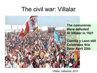 The civil war: Villalar
The comuneros
Were defeated
At Villalar in 1521
Castilla y Leon still
Celebrates this
Date: April 23th
Villalar, Valladolid, 2013
 