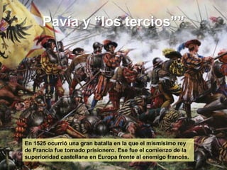Pavía y “los tercios””
En 1525 ocurrió una gran batalla en la que el mismísimo rey
de Francia fue tomado prisionero. Ese fue el comienzo de la
superioridad castellana en Europa frente al enemigo francés.
 