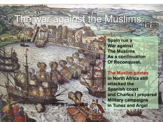 The war against the Muslims
Spain run a
War against
The Muslims
As a continuation
Of Reconquest.
The Muslim pirates
in North Africa still
attacked the
Spanish coast
and Charles I prepared
Military campaigns
In Tunez and Argel
War at Tunez, 1535
 