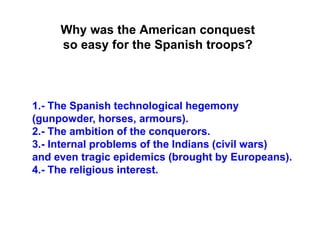 1.- The Spanish technological hegemony
(gunpowder, horses, armours).
2.- The ambition of the conquerors.
3.- Internal problems of the Indians (civil wars)
and even tragic epidemics (brought by Europeans).
4.- The religious interest.
Why was the American conquest
so easy for the Spanish troops?
 