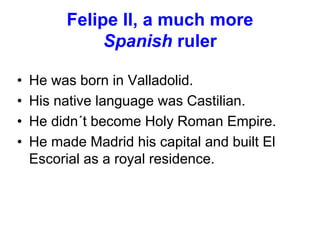 Felipe II, a much more
Spanish ruler
• He was born in Valladolid.
• His native language was Castilian.
• He didn´t become Holy Roman Empire.
• He made Madrid his capital and built El
Escorial as a royal residence.
 