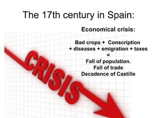 The 17th century in Spain:
Economical crisis:
Bad crops + Conscription
+ diseases + emigration + taxes
=
Fall of population.
Fall of trade
Decadence of Castille
 