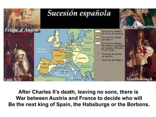 After Charles II’s death, leaving no sons, there is
War between Austria and France to decide who will
Be the next king of Spain, the Habsburgs or the Borbons.
 