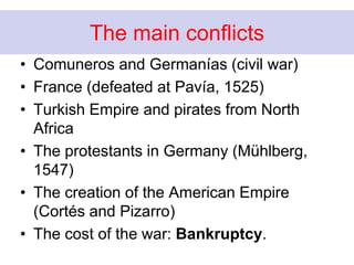 The main conflicts
• Comuneros and Germanías (civil war)
• France (defeated at Pavía, 1525)
• Turkish Empire and pirates from North
Africa
• The protestants in Germany (Mühlberg,
1547)
• The creation of the American Empire
(Cortés and Pizarro)
• The cost of the war: Bankruptcy.
 