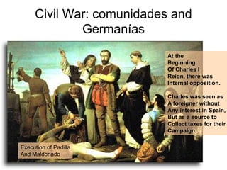 Civil War: comunidades and
Germanías
At the
Beginning
Of Charles I
Reign, there was
Internal opposition.
Charles was seen as
A foreigner without
Any interest in Spain,
But as a source to
Collect taxes for their
Campaign.
Execution of Padilla
And Maldonado
 