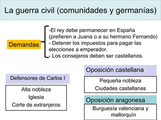 La guerra civil (comunidades y germanías)
Oposición castellana
Pequeña nobleza
Ciudades castellanas
Oposición aragonesa
Defensores de Carlos I
Alta nobleza
Iglesia
Corte de extranjeros
Burguesía valenciana y
mallorquín
Demandas
-El rey debe permanecer en España
(prefieren a Juana o a su hermano Fernando)
- Detener los impuestos para pagar las
elecciones a emperador.
- Los consejeros deben ser castellanos.
 