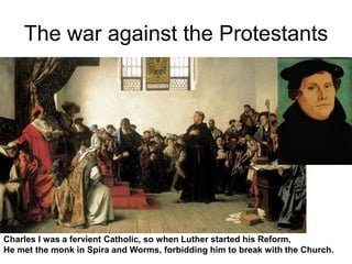 The war against the Protestants
Charles I was a fervient Catholic, so when Luther started his Reform,
He met the monk in Spira and Worms, forbidding him to break with the Church.
 