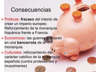 Consecuencias
 Políticas: fracaso del intento de
crear un imperio europeo.
Reforzamiento de la monarquía
hispánica frente a Francia.
 Económicas: las guerras acabarán
en una bancarrota de la
monarquía.
 Culturales: reforzamiento del
carácter católico de la monarquía
española (contra protestantes y
musulmanes)
 