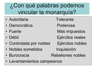 ¿Con qué palabras podemos
vincular la monarquía?
• Autoritaria Tolerante
• Democrática Poderosa
• Fuerte Más impuestos
• Débil Ejércitos reales
• Controlada por nobles Ejércitos nobles
• Nobles sometidos Inquisición
• Burocracia Rebeliones nobles
• Levantamientos campesinos
 