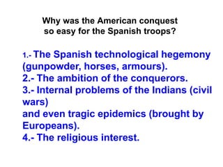 1.- The Spanish technological hegemony
(gunpowder, horses, armours).
2.- The ambition of the conquerors.
3.- Internal problems of the Indians (civil
wars)
and even tragic epidemics (brought by
Europeans).
4.- The religious interest.
Why was the American conquest
so easy for the Spanish troops?
 
