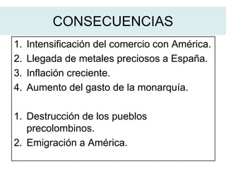 1. Intensificación del comercio con América.
2. Llegada de metales preciosos a España.
3. Inflación creciente.
4. Aumento del gasto de la monarquía.
1. Destrucción de los pueblos
precolombinos.
2. Emigración a América.
CONSECUENCIAS
 