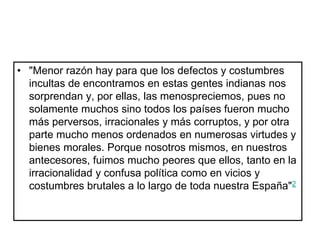 • "Menor razón hay para que los defectos y costumbres
incultas de encontramos en estas gentes indianas nos
sorprendan y, por ellas, las menospreciemos, pues no
solamente muchos sino todos los países fueron mucho
más perversos, irracionales y más corruptos, y por otra
parte mucho menos ordenados en numerosas virtudes y
bienes morales. Porque nosotros mismos, en nuestros
antecesores, fuimos mucho peores que ellos, tanto en la
irracionalidad y confusa política como en vicios y
costumbres brutales a lo largo de toda nuestra España"2
 