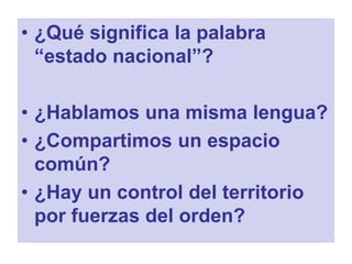 • ¿Qué significa la palabra
“estado nacional”?
• ¿Hablamos una misma lengua?
• ¿Compartimos un espacio
común?
• ¿Hay un control del territorio
por fuerzas del orden?
 