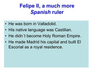 Felipe II, a much more
Spanish ruler
• He was born in Valladolid.
• His native language was Castilian.
• He didn´t become Holy Roman Empire.
• He made Madrid his capital and built El
Escorial as a royal residence.
 