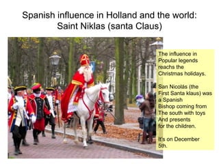 Spanish influence in Holland and the world:
Saint Niklas (santa Claus)
The influence in
Popular legends
reachs the
Christmas holidays.
San Nicolás (the
First Santa klaus) was
a Spanish
Bishop coming from
The south with toys
And presents
for the children.
It’s on December
5th.
 