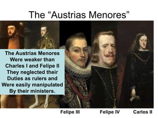 The “Austrias Menores”
Felipe III Felipe IV Carlos II
The Austrias Menores
Were weaker than
Charles I and Felipe II
They neglected their
Duties as rulers and
Were easily manipulated
By their ministers.
 