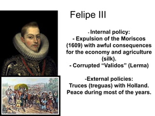 Felipe III
- Internal policy:
- Expulsion of the Moriscos
(1609) with awful consequences
for the economy and agriculture
(silk).
- Corrupted “Validos” (Lerma)
-External policies:
Truces (treguas) with Holland.
Peace during most of the years.
 
