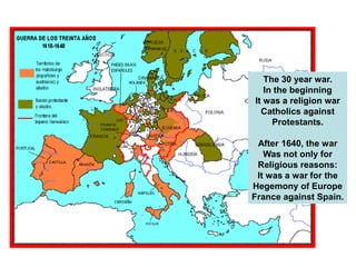 The 30 year war.
In the beginning
It was a religion war
Catholics against
Protestants.
After 1640, the war
Was not only for
Religious reasons:
It was a war for the
Hegemony of Europe
France against Spain.
 