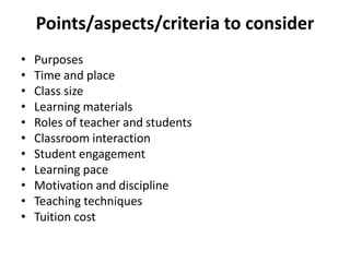 Points/aspects/criteria to consider
• Purposes
• Time and place
• Class size
• Learning materials
• Roles of teacher and students
• Classroom interaction
• Student engagement
• Learning pace
• Motivation and discipline
• Teaching techniques
• Tuition cost
 