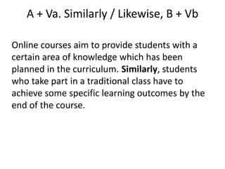 A + Va. Similarly / Likewise, B + Vb
Online courses aim to provide students with a
certain area of knowledge which has been
planned in the curriculum. Similarly, students
who take part in a traditional class have to
achieve some specific learning outcomes by the
end of the course.
 