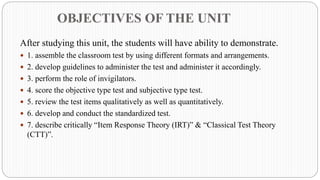 OBJECTIVES OF THE UNIT
After studying this unit, the students will have ability to demonstrate.
 1. assemble the classroom test by using different formats and arrangements.
 2. develop guidelines to administer the test and administer it accordingly.
 3. perform the role of invigilators.
 4. score the objective type test and subjective type test.
 5. review the test items qualitatively as well as quantitatively.
 6. develop and conduct the standardized test.
 7. describe critically “Item Response Theory (IRT)” & “Classical Test Theory
(CTT)”.
 