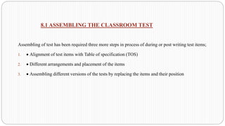 8.1 ASSEMBLING THE CLASSROOM TEST
Assembling of test has been required three more steps in process of during or post writing test items;
1. • Alignment of test items with Table of specification (TOS)
2. • Different arrangements and placement of the items
3. • Assembling different versions of the tests by replacing the items and their position
 