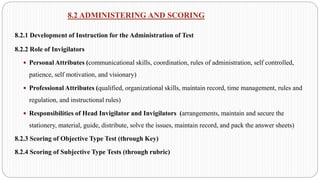 8.2 ADMINISTERING AND SCORING
8.2.1 Development of Instruction for the Administration of Test
8.2.2 Role of Invigilators
 Personal Attributes (communicational skills, coordination, rules of administration, self controlled,
patience, self motivation, and visionary)
 Professional Attributes (qualified, organizational skills, maintain record, time management, rules and
regulation, and instructional rules)
 Responsibilities of Head Invigilator and Invigilators (arrangements, maintain and secure the
stationery, material, guide, distribute, solve the issues, maintain record, and pack the answer sheets)
8.2.3 Scoring of Objective Type Test (through Key)
8.2.4 Scoring of Subjective Type Tests (through rubric)
 