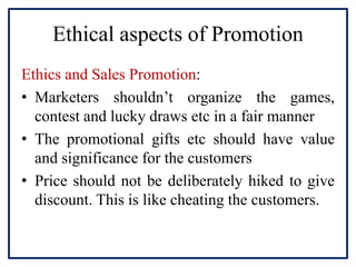 Ethical aspects of Promotion
Ethics and Sales Promotion:
• Marketers shouldn’t organize the games,
contest and lucky draws etc in a fair manner
• The promotional gifts etc should have value
and significance for the customers
• Price should not be deliberately hiked to give
discount. This is like cheating the customers.
 