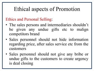 Ethical aspects of Promotion
Ethics and Personal Selling:
• The sales persons and intermediaries shouldn’t
be given any undue gifts etc to malign
competitors brand
• Sales personnel should not hide information
regarding price, after sales service etc from the
customers
• Sales personnel should not give any bribe or
undue gifts to the customers to create urgency
is deal closing
 