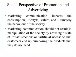 Social Perspective of Promotion and
Advertizing
• Marketing communication impacts the
consumption, lifestyle, values and ultimately
the behaviour of the society
• Marketing communication should not result in
manipulation of the society by arousing a state
of ‘dissatisfaction’ or ‘artificial needs’ so that
customers end up purchasing the products that
they do not need
 