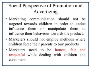 Social Perspective of Promotion and
Advertizing
• Marketing communication should not be
targeted towards children in order to undue
influence them or manipulate them to
influence their behaviour towards the product.
• Marketers should not employ methods where
children force their parents to buy products
• Marketers need to be honest, fair and
respectful while dealing with children and
customers.
 