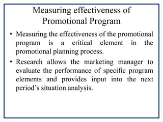 Measuring effectiveness of
Promotional Program
• Measuring the effectiveness of the promotional
program is a critical element in the
promotional planning process.
• Research allows the marketing manager to
evaluate the performance of specific program
elements and provides input into the next
period’s situation analysis.
 