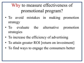 Why to measure effectiveness of
promotional program?
• To avoid mistakes in making promotion
strategy
• To evaluate the alternative promotion
strategies
• To increase the efficiency of advertising
• To attain greater ROI [return on investment]
• To find ways to engage the consumers better
 