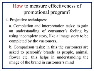 How to measure effectiveness of
promotional program?
4. Projective techniques:
a. Completion and interpretation tasks: to gain
an understanding of consumer’s feeling by
using incomplete story, like a image story to be
completed by the customers.
b. Comparison tasks: in this the customers are
asked to personify brands as people, animal,
flower etc. this helps in understanding the
image of the brand in customer’s mind
 